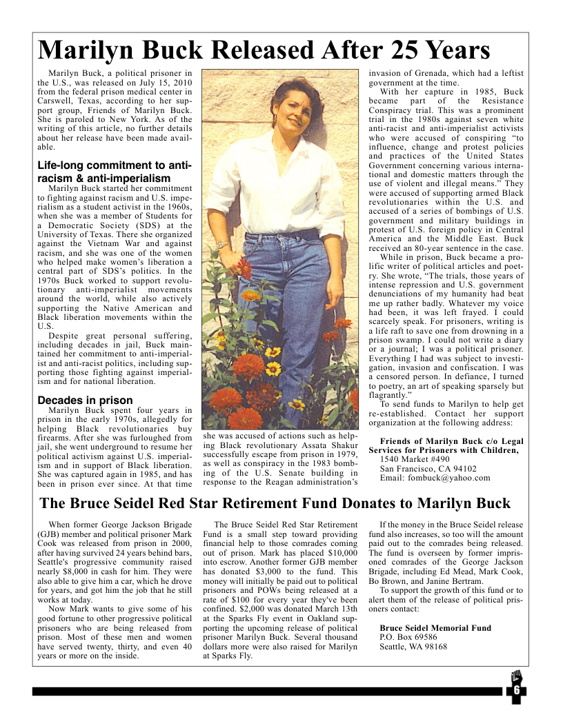Marilyn Buck Released After 25 Years Marilyn Buck, a political prisoner in the U.S.. was released on July 15, 2010 from the federal prison medical center in Carswell, Texas, according to her sup- port group, Friends of Marilyn Buck She is paroled to New York. As of the writing of this article, no further deails about her release have been made avail- able. Life-long commitment to anti- racism & anti-imperialism Marilyn Buck started her commitment to fighting against racism and U.S. impe- rialism as a student activist in the 1960s, when she was 2 member of Students for a Democratic Socicty (SDS) at the University of Texas. There she organized against the Vietnam War and against racism, and she was one of the women who hélped make women’s liberation a central part of SDS’s politics. In the 19705 Buck worked to support revolu- tionary _anti-imperialist movements around the world, while also actively supporting the Native American and Black liberation movements within the Us. Despite great personal suffering, including decades in jail, Buck mai tained her commitmen to anti-imperial- st and anti-racist politics, including sup- porting those fighting against imperial- ism and for national liberation. Decades in prison Marilyn Buck spent four years in prison in the carly 19705, allegedly for helping Black revolutionaries buy firearms. Afier she was furloughed from Jail, she went underground to resume her political activism against U.S. imperial- ism and in support of Black liberation. She was captured again in 1985, and has been in prison ever since. At that time she was accused of actions such as help- ing Black revolutionary Assata Shakur successfully escape from prison in 1979, as well as conspiracy in the 1983 bomb. ing of the U.S. Senate building response to the Reagan administration’s invasion of Grenada, which had a leflist ‘overnment at the time. With her capture in 1985, Buck became part of the Resistance Cnspiracy trial. This was a prominent trial in the 1980s against seven white anti-racist and anti-imperialist activists who were accused of conspiring “to influence, change and protest policies and practices of the United States Government concerning various interna- tional and domestic matters through the use of violent and illegal means.” They were accused of supporting armed Black revolutionaries within the U.S. and accused of a series of bombings of US. government and military buildings in protest of U.S. foreign policy in Central America and the Middle East. Buck received an 80-year sentence in the case. While in prison, Buck became a pro- lific writer of political articles and poet- ty. She wrote, “The trials, those years of intense repression and U.S. government denunciations of my humanity had beat me up rather badly. Whatever my voice had been, it was left frayed. | could scarcely speak. For prisoners, writing is a life raft o save one from drowning in a prison swamp. 1 could not write a diary or a journal; [ was a political prisoner Everything I had was subject to investi- gation, invasion and confiscation. | was a censored person. In defiance, | turned to poetry, an art of speaking sparsely but fagrantly.” To send funds to Marilyn to help get re-established. Contact her support organization af the following address! Friends of Marilyn Buck c/o Legal Services for Prisoners with Children, 1540 Market #490 San Francisco, CA 94102 Email: fombuck@yahoo.com The Bruce Seidel Red Star Retirement Fund Donates to Marilyn Buck When former George Jackson Brigade (GIB) member and political prisoner Mark Cook was released from prison in 2000, after having survived 24 years behind bars, Seattle’s progressive community raised nearly $8,000 in cash for him. They were also able fo give him a car, which he drove for years, and got him the job that he still warks at today. Now Mark wans to give some of his good fortune to other progressive political prisoners who are being released from prison. Most of these men and women have served twenty, thirty, and even 40 years or more on the inside. The Bruce Seidel Red Star Retirement Fund is a small step toward providing financial help to those comrades coming out of prison. Mark has placed $10,000 into escrow. Another former GJB member has donated $3.000 to the fund. This money will initiaily be paid out o political prisoners and POWs being released at a rate of $100 for every year they’ve been confined. $2,000 was donated March 13th at the Sparks Fly event in Oakland sup- porting the upcoming release of political prisoner Marilyn Buck. Several thousand dollars more were also raised for Marilyn at Sparks Fly. Ifthe money in the Bruce Seidel release fund also increases, s0 100 wil the amount paid out to the comrades being released. The fund is overseen by former impri oned comrades of the George Jackson Brigade, including Ed Mead, Mark Cook, Bo Brown, and Janine Bertram. “To support the growth of this fund of to alert them of the release of political pris- oners contact: Bruce Seidel Memorial Fund PO. Box 69586 Seattle, WA 98168